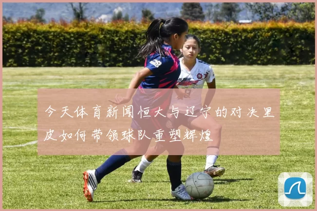 今天体育新闻恒大与辽宁的对决里皮如何带领球队重塑辉煌