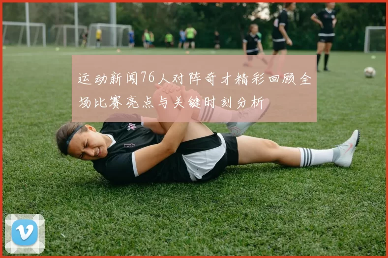 运动新闻76人对阵奇才精彩回顾全场比赛亮点与关键时刻分析