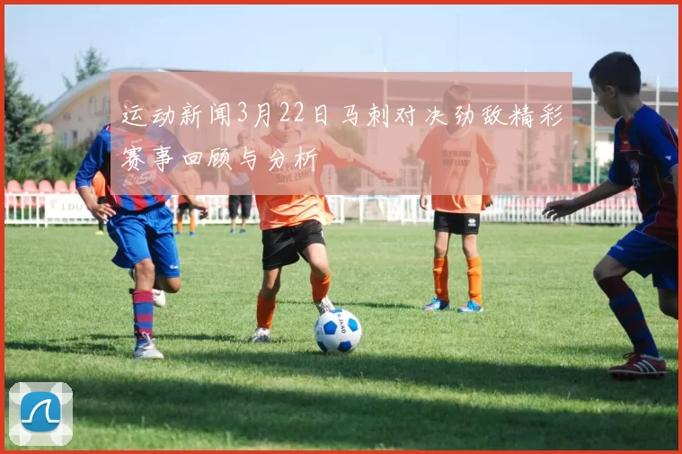 运动新闻3月22日马刺对决劲敌精彩赛事回顾与分析