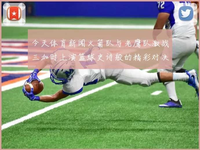 今天体育新闻火箭队与老鹰队激战三加时上演篮球史诗般的精彩对决
