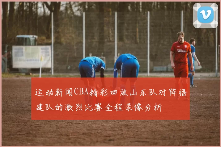 运动新闻CBA精彩回放山东队对阵福建队的激烈比赛全程录像分析